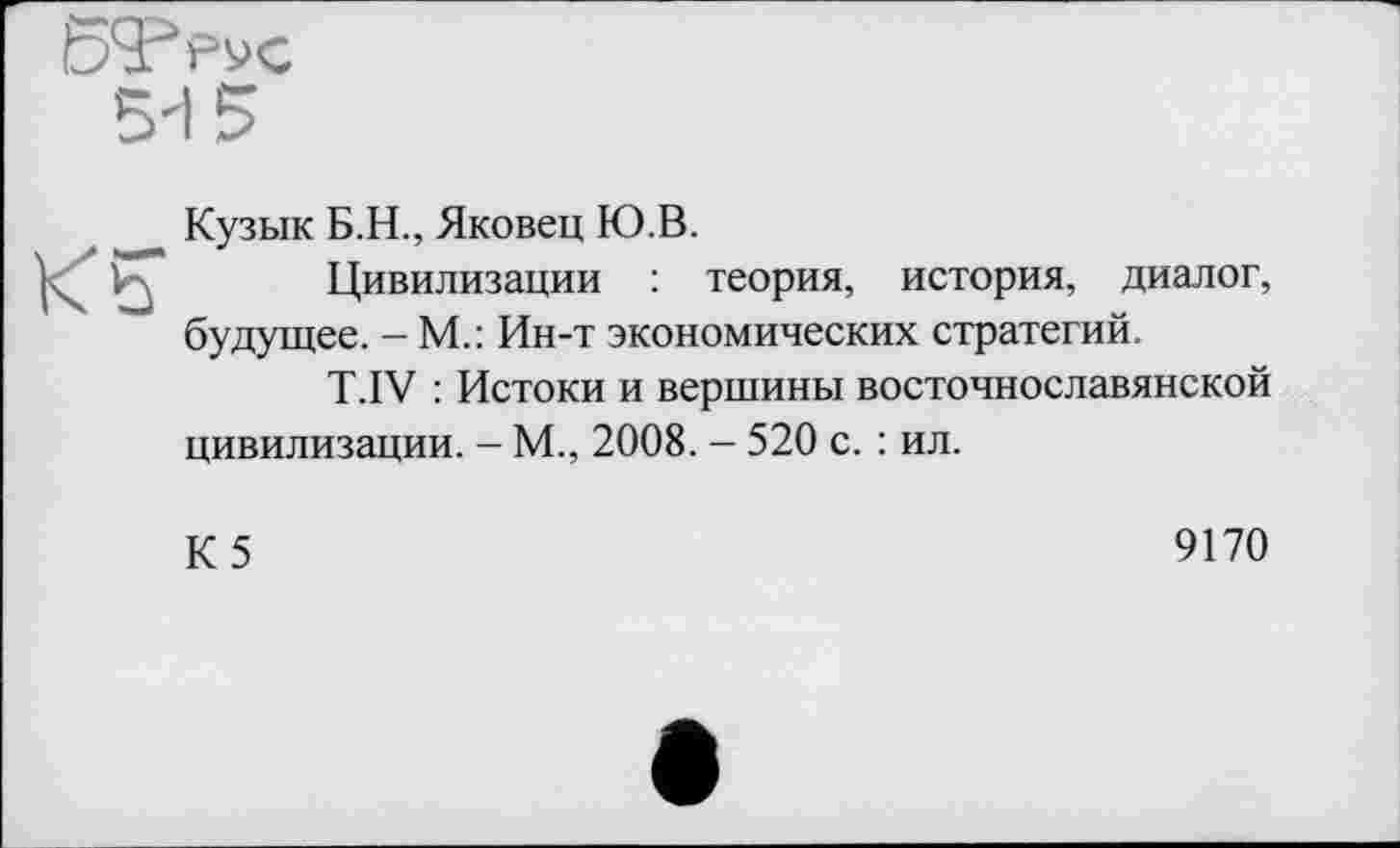 ﻿Кузык Б.Н., Яковец Ю.В.
Цивилизации : теория, история, диалог, будущее. - М.: Ин-т экономических стратегий.
T.IV : Истоки и вершины восточнославянской цивилизации. - М., 2008. - 520 с. : ил.
К 5	9170